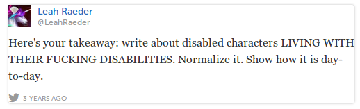 LeahRaeder Leah Raeder @LeahRaeder Here's your takeaway: write about disabled characters LIVING WITH THEIR FUCKING DISABILITIES. Normalize it. Show how it is day-to-day.