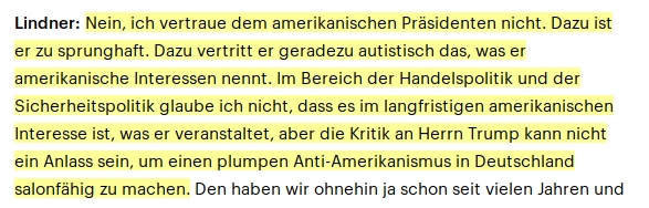 Lindner: Nein, ich vertraue dem amerikanischen Präsidenten nicht. Dazu ist er zu sprunghaft. Dazu vertritt er geradezu autistisch das, was er amerikanische Interessen nennt. Im Bereich der Handelspolitik und der Sicherheitspolitik glaube ich nicht, dass es im langfristigen amerikanischen Interesse ist, was er veranstaltet, aber die Kritik an Herrn Trump kann nicht ein Anlass sein, um einen plumpen Anti-Amerikanismus in Deutschland salonfähig zu machen. 